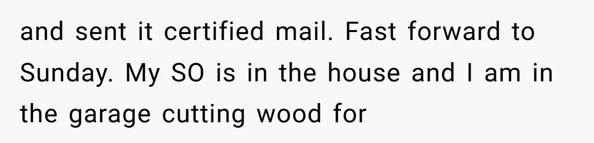 and sent it certified mail. Fast forward to Sunday. My SO is in the house and I am in the garage cutting wood for