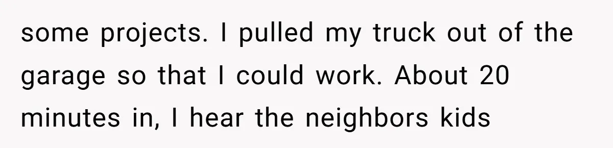 some projects. I pulled my truck out of the garage so that I could work. About 20 minutes in, I hear the neighbors kids