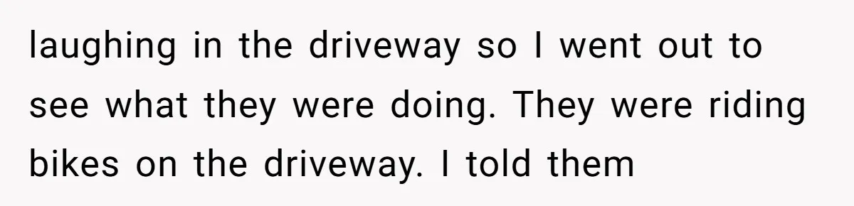 laughing in the driveway so I went out to see what they were doing. They were riding bikes on the driveway. I told them