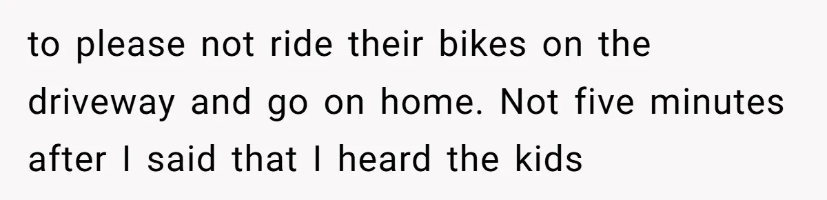 to please not ride their bikes on the driveway and go on home. Not five minutes after I said that I heard the kids