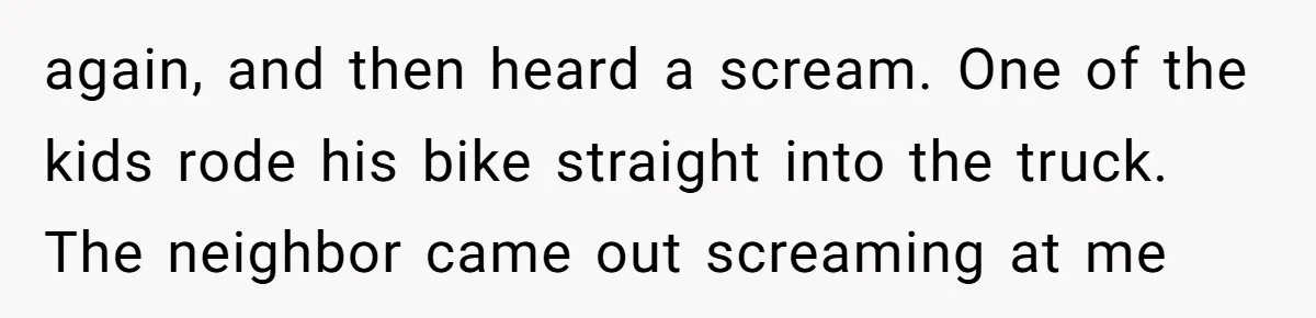 again, and then heard a scream. One of the kids rode his bike straight into the truck. The neighbor came out screaming at me