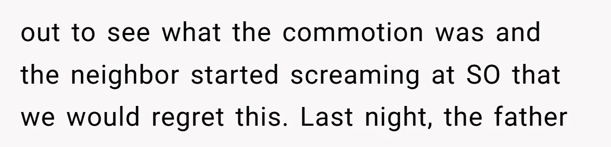 out to see what the commotion was and the neighbor started screaming at SO that we would regret this. Last night, the father