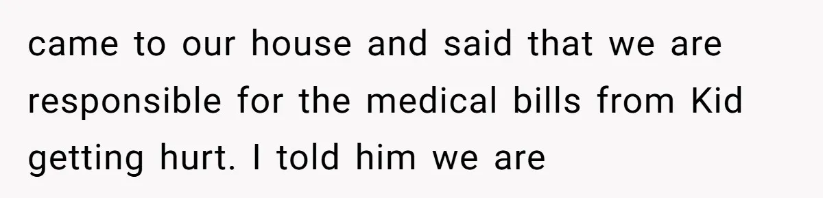 came to our house and said that we are responsible for the medical bills from Kid getting hurt. I told him we are