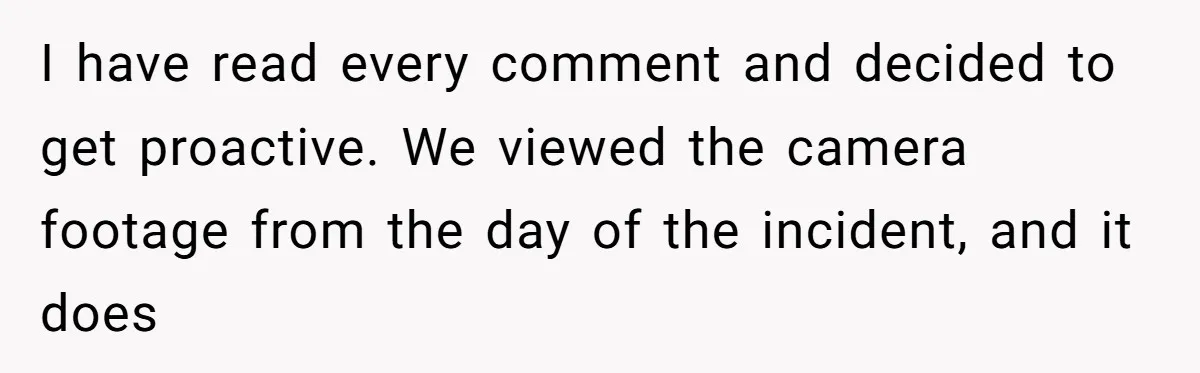 I have read every comment and decided to get proactive. We viewed the camera footage from the day of the incident, and it does
