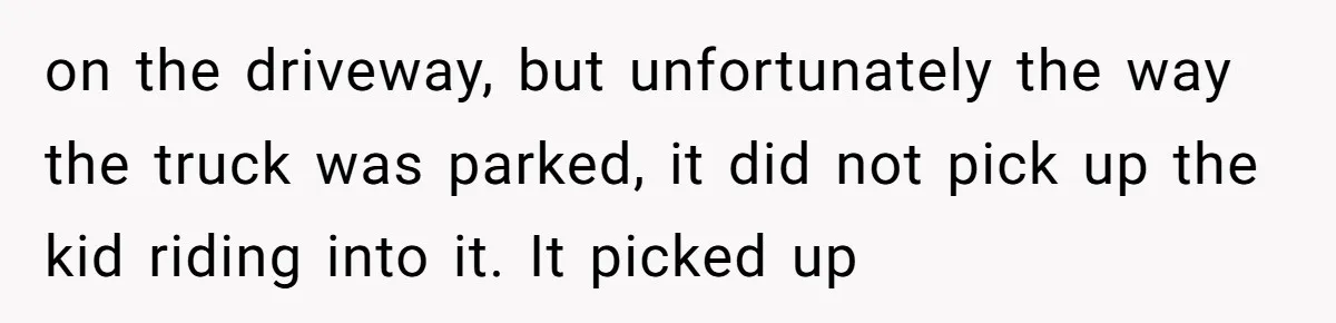 on the driveway, but unfortunately the way the truck was parked, it did not pick up the kid riding into it. It picked up