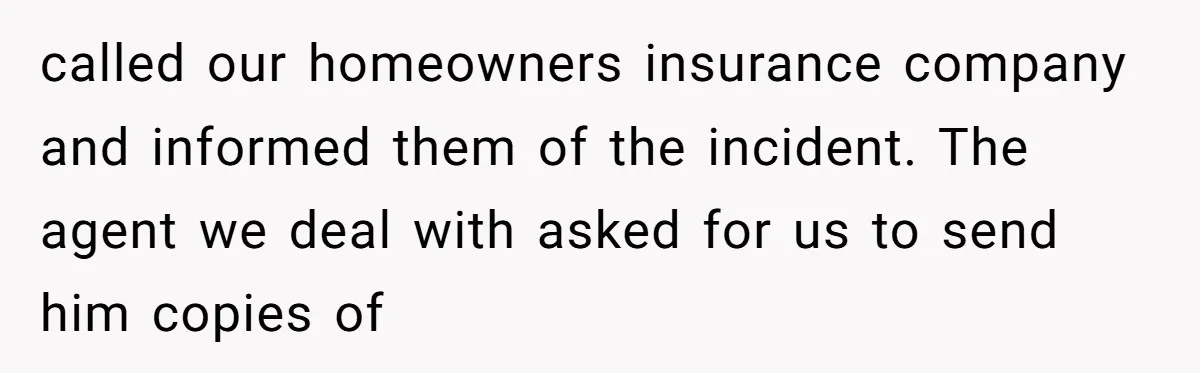 called our homeowners insurance company and informed them of the incident. The agent we deal with asked for us to send him copies of
