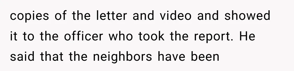copies of the letter and video and showed it to the officer who took the report. He said that the neighbors have been