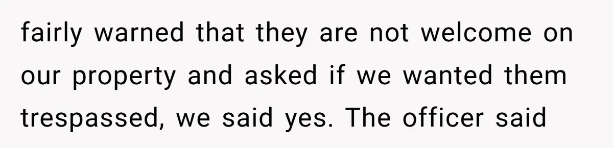 fairly warned that they are not welcome on our property and asked if we wanted them trespassed, we said yes. The officer said