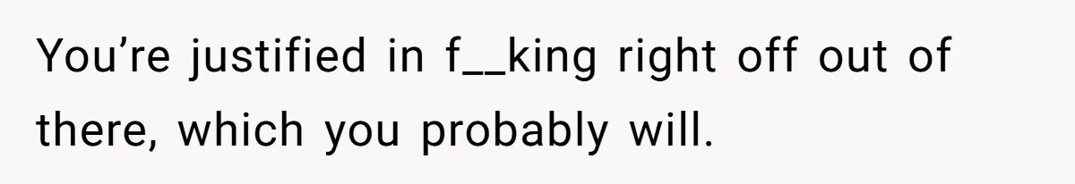 You’re justified in f__king right off out of there, which you probably will.