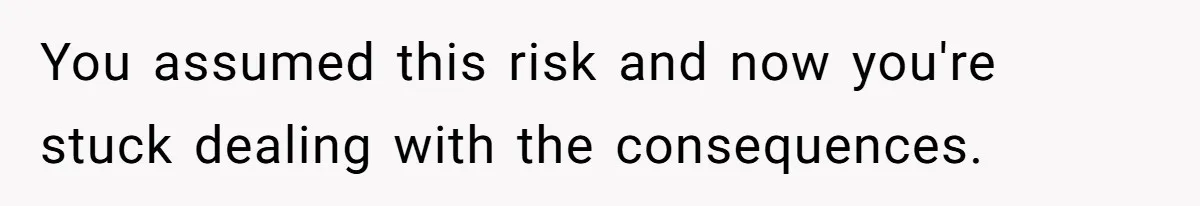 You assumed this risk and now you're stuck dealing with the consequences.