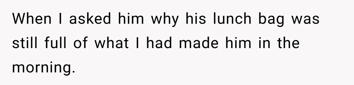 When I asked him why his lunch bag was still full of what I had made him in the morning.