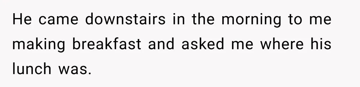 He came downstairs in the morning to me making breakfast and asked me where his lunch was.