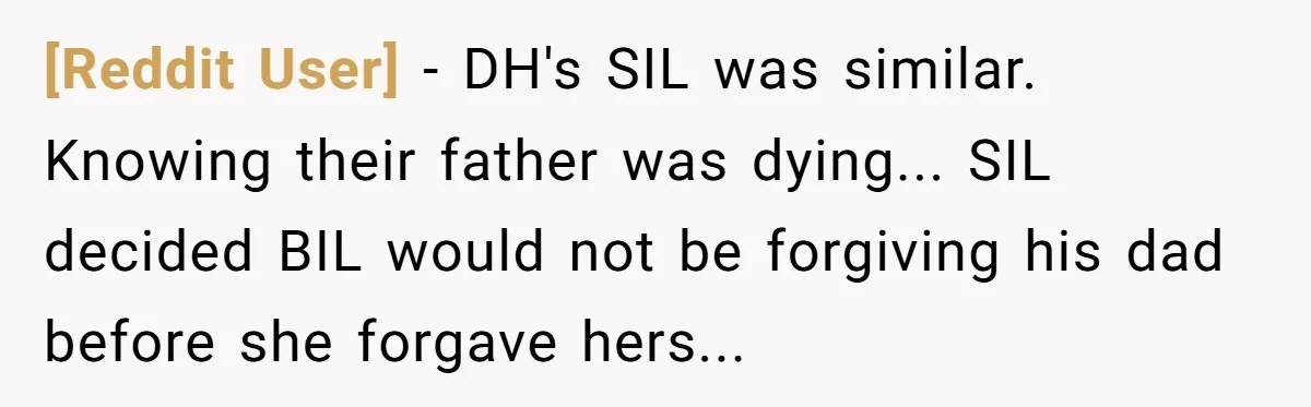 [Reddit User] - DH's SIL was similar. Knowing their father was dying... SIL decided BIL would not be forgiving his dad before she forgave hers...
