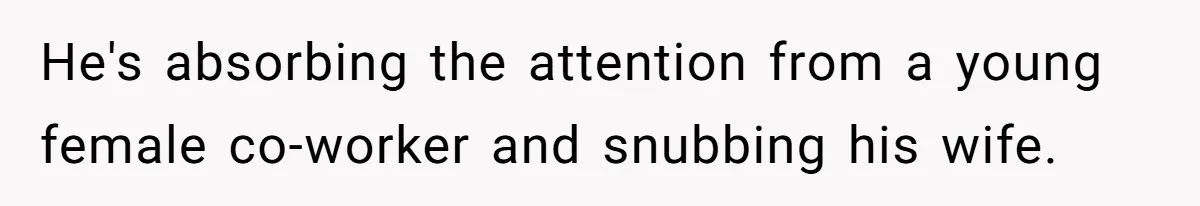 He's absorbing the attention from a young female co-worker and snubbing his wife.