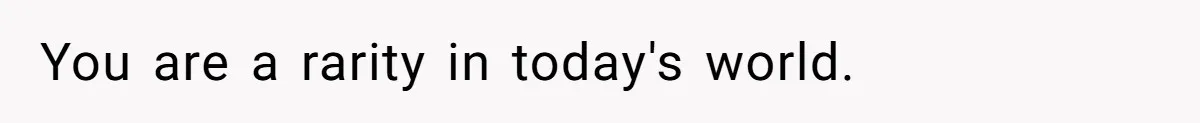You are a rarity in today's world.