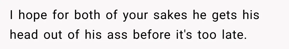 I hope for both of your sakes he gets his head out of his ass before it's too late.