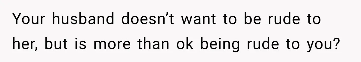 Your husband doesn’t want to be rude to her, but is more than ok being rude to you?