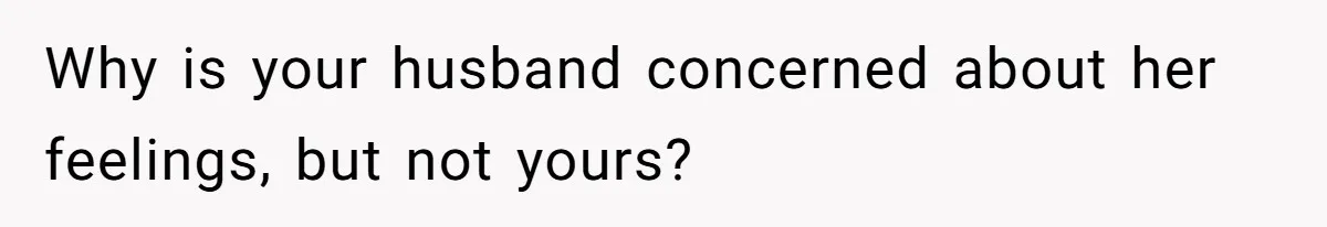 Why is your husband concerned about her feelings, but not yours?