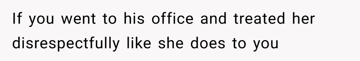 If you went to his office and treated her disrespectfully like she does to you