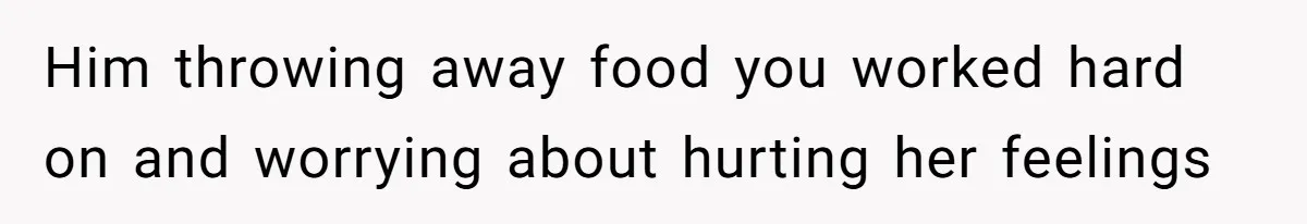 Him throwing away food you worked hard on and worrying about hurting her feelings