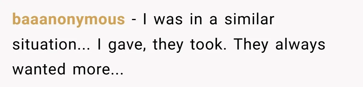 baaanonymous − I was in a similar situation... I gave, they took. They always wanted more...