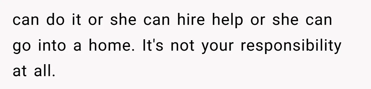 can do it or she can hire help or she can go into a home. It's not your responsibility at all.