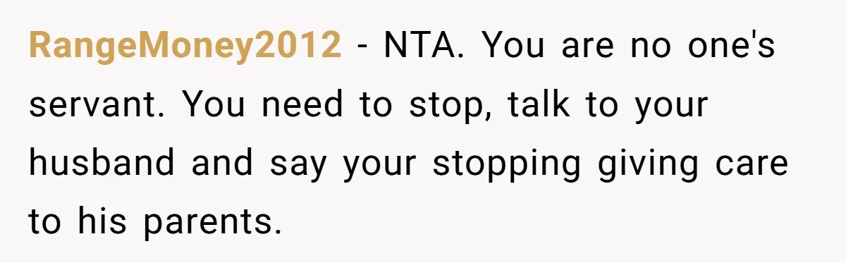 RangeMoney2012 − NTA. You are no one's servant. You need to stop, talk to your husband and say your stopping giving care to his parents.