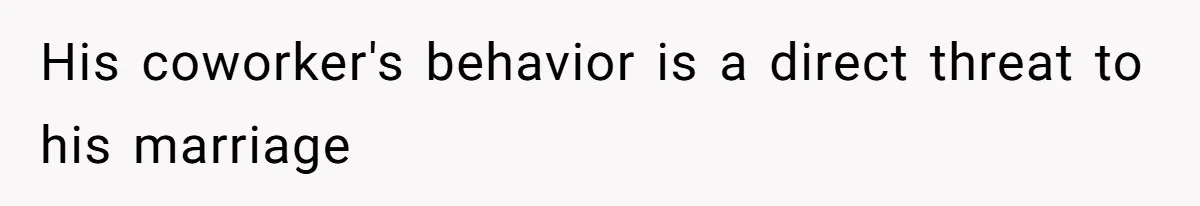 His coworker's behavior is a direct threat to his marriage