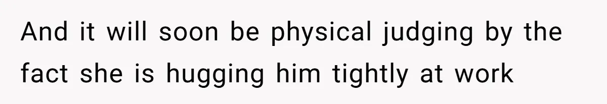 And it will soon be physical judging by the fact she is hugging him tightly at work