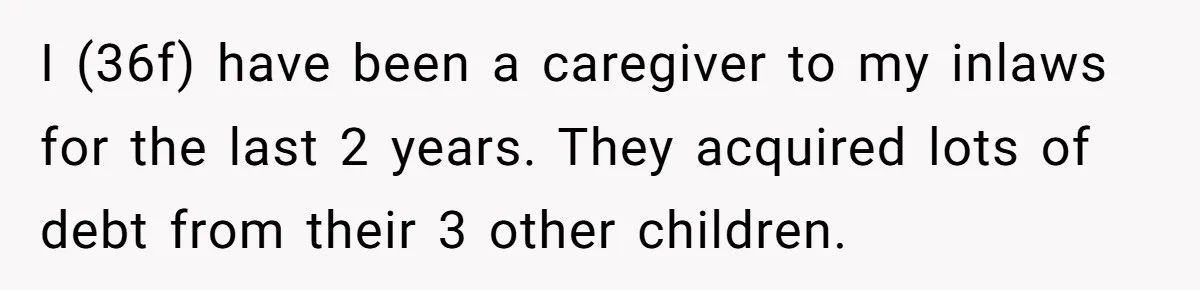I (36f) have been a caregiver to my inlaws for the last 2 years. They acquired lots of debt from their 3 other children.