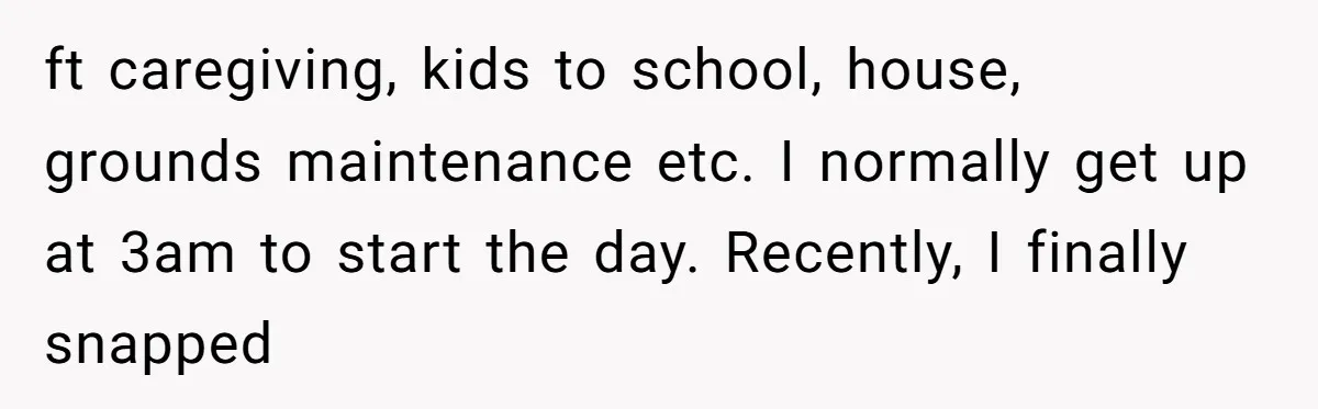 ft caregiving, kids to school, house, grounds maintenance etc. I normally get up at 3am to start the day. Recently, I finally snapped