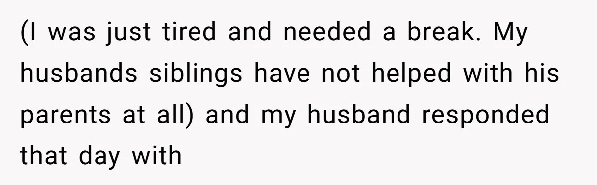 (I was just tired and needed a break. My husbands siblings have not helped with his parents at all) and my husband responded that day with