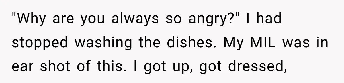 "Why are you always so angry?" I had stopped washing the dishes. My MIL was in ear shot of this. I got up, got dressed,