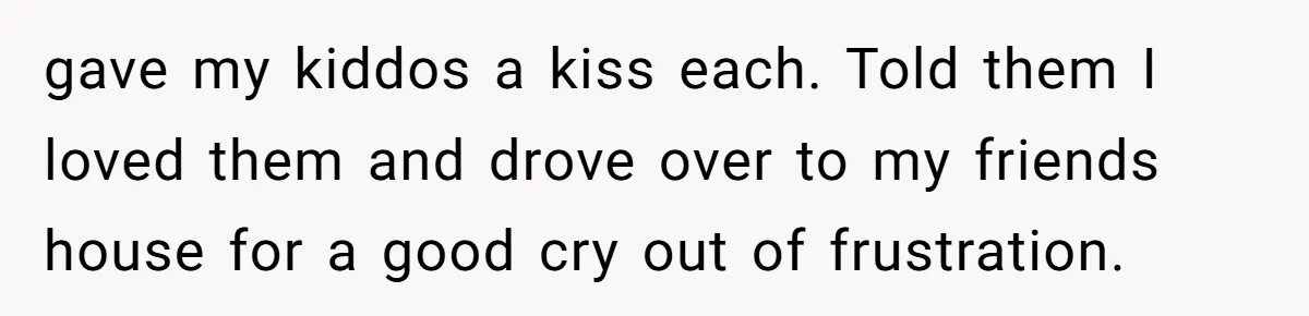 gave my kiddos a kiss each. Told them I loved them and drove over to my friends house for a good cry out of frustration.