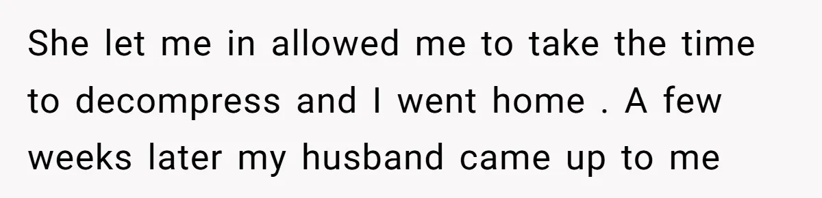 She let me in allowed me to take the time to decompress and I went home . A few weeks later my husband came up to me