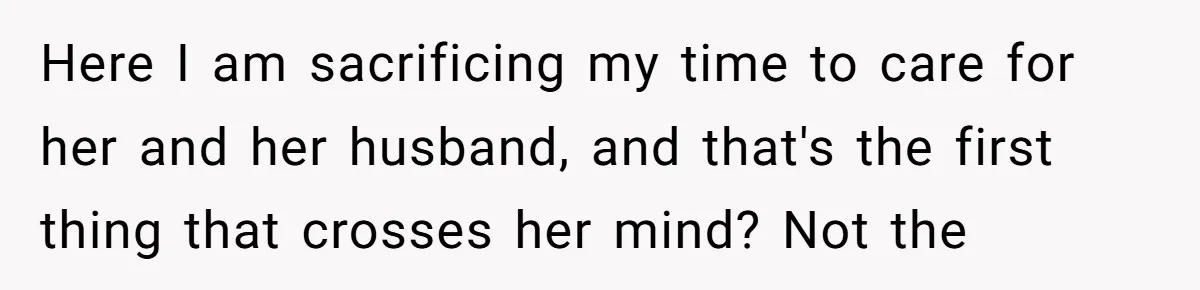Here I am sacrificing my time to care for her and her husband, and that's the first thing that crosses her mind? Not the