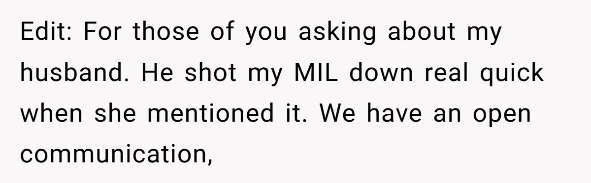 Edit: For those of you asking about my husband. He shot my MIL down real quick when she mentioned it. We have an open communication,