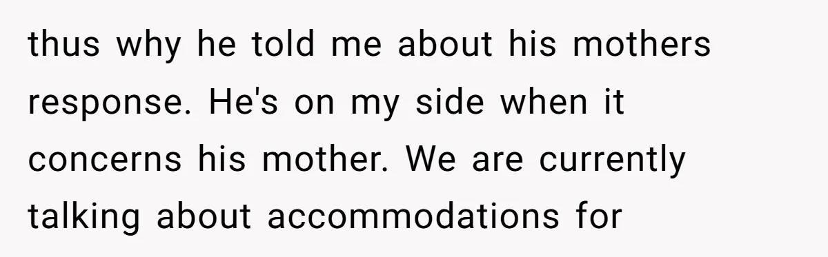 thus why he told me about his mothers response. He's on my side when it concerns his mother. We are currently talking about accommodations for