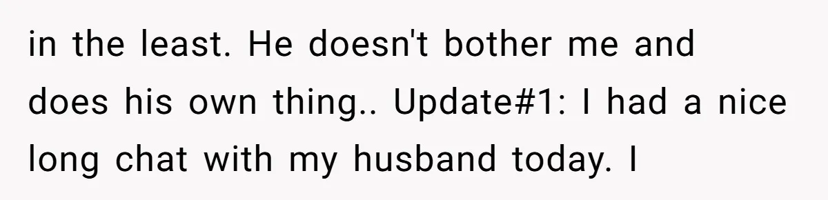 in the least. He doesn't bother me and does his own thing.. Update#1: I had a nice long chat with my husband today. I