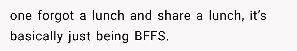 one forgot a lunch and share a lunch, it’s basically just being BFFS.