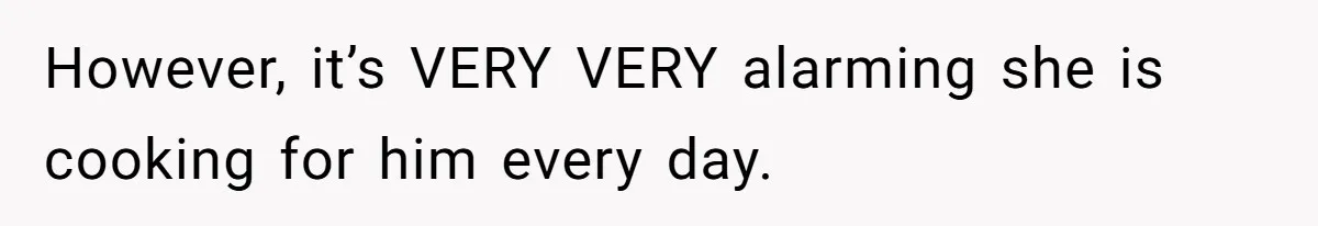 However, it’s VERY VERY alarming she is cooking for him every day.