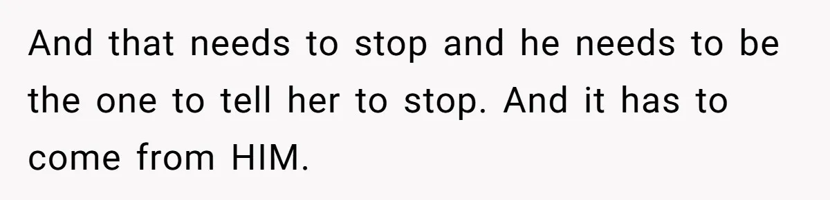And that needs to stop and he needs to be the one to tell her to stop. And it has to come from HIM.