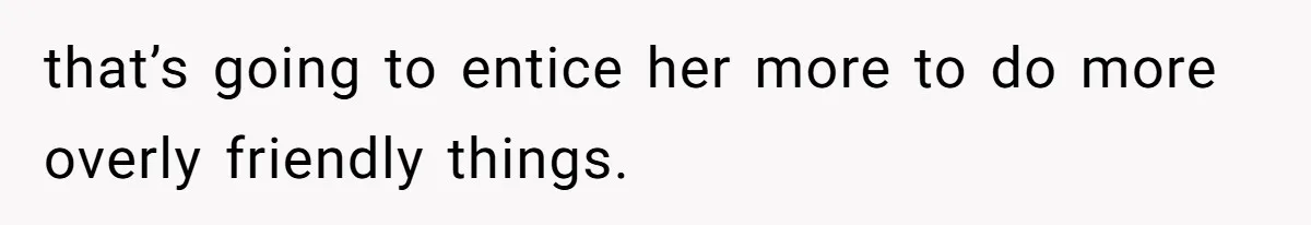 that’s going to entice her more to do more overly friendly things.