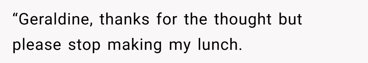 “Geraldine, thanks for the thought but please stop making my lunch.