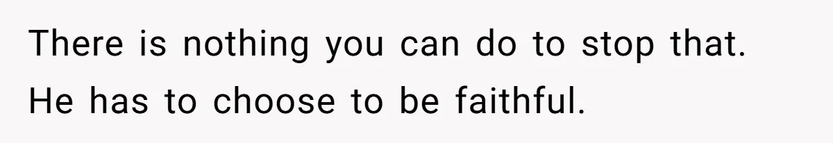 There is nothing you can do to stop that. He has to choose to be faithful.