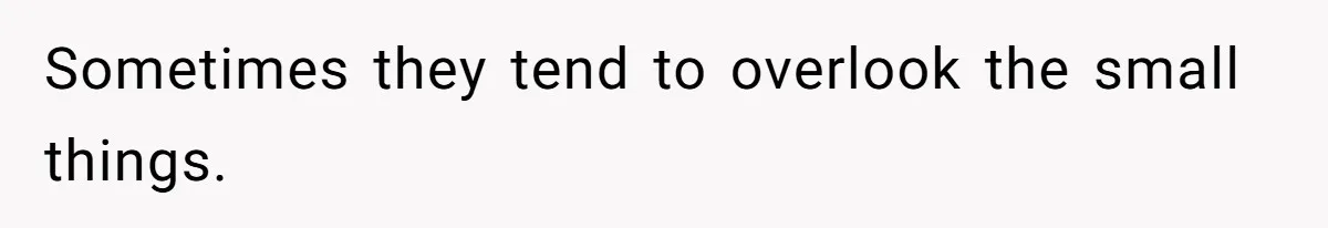 Sometimes they tend to overlook the small things.