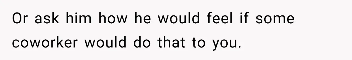 Or ask him how he would feel if some coworker would do that to you.