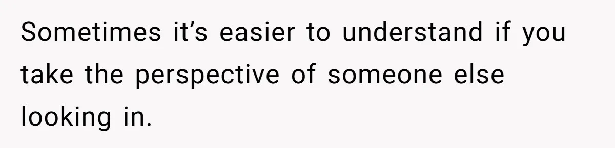 Sometimes it’s easier to understand if you take the perspective of someone else looking in.