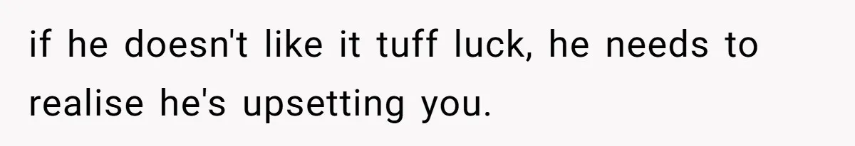 if he doesn't like it tuff luck, he needs to realise he's upsetting you.