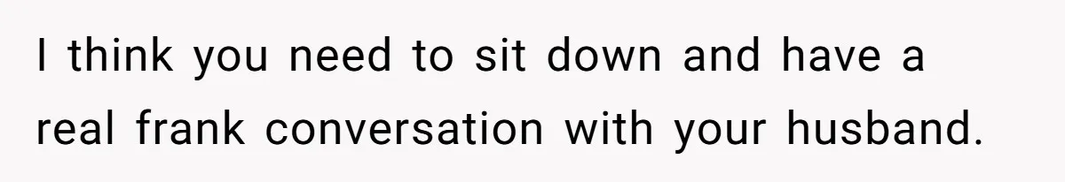I think you need to sit down and have a real frank conversation with your husband.